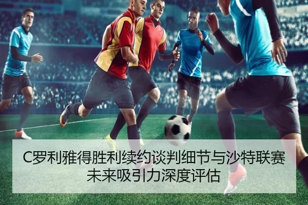 C罗利雅得胜利续约谈判细节与沙特联赛未来吸引力深度评估