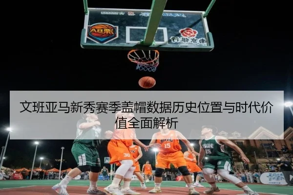 文班亚马新秀赛季盖帽数据历史位置与时代价值全面解析
