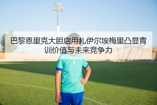 巴黎恩里克大胆启用扎伊尔埃梅里凸显青训价值与未来竞争力
