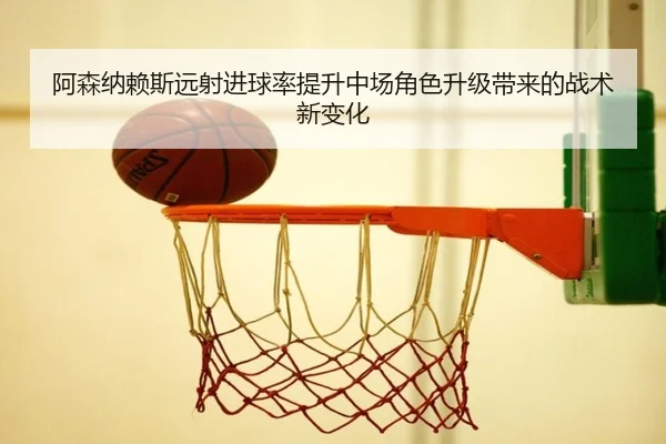 阿森纳赖斯远射进球率提升中场角色升级带来的战术新变化