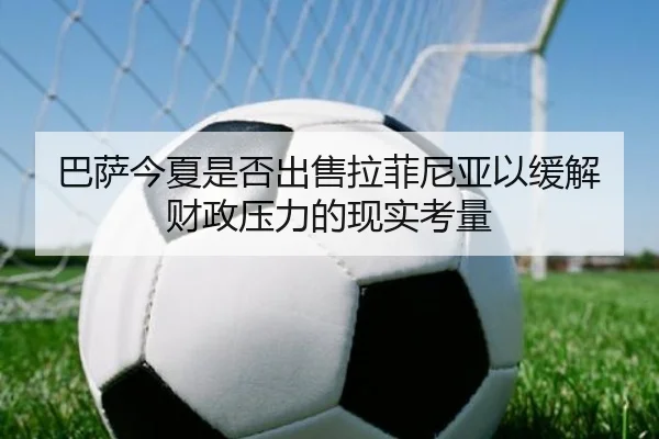 巴萨今夏是否出售拉菲尼亚以缓解财政压力的现实考量