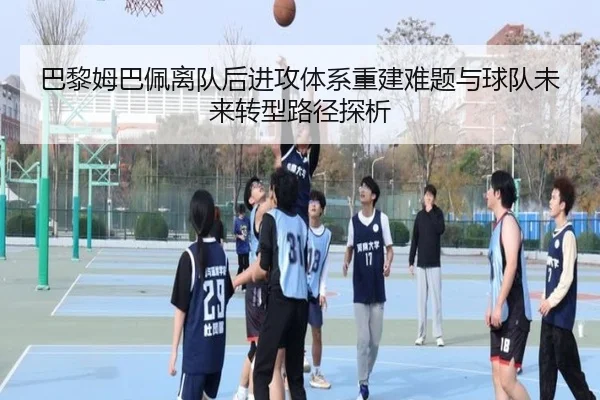 巴黎姆巴佩离队后进攻体系重建难题与球队未来转型路径探析
