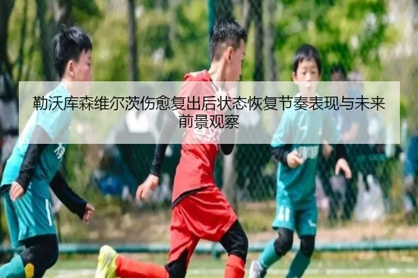 勒沃库森维尔茨伤愈复出后状态恢复节奏表现与未来前景观察