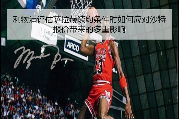 利物浦评估萨拉赫续约条件时如何应对沙特报价带来的多重影响