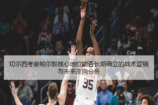 切尔西考察帕尔默核心地位能否长期确立的战术逻辑与未来走向分析