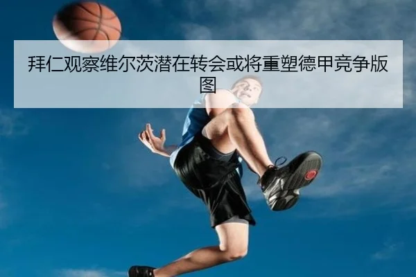 拜仁观察维尔茨潜在转会或将重塑德甲竞争版图