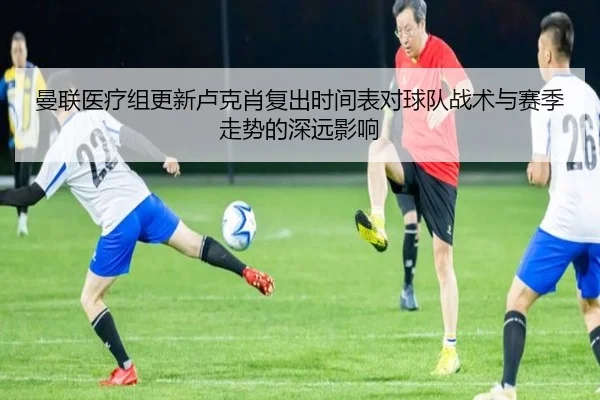 曼联医疗组更新卢克肖复出时间表对球队战术与赛季走势的深远影响