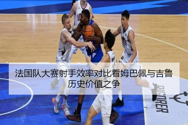 法国队大赛射手效率对比看姆巴佩与吉鲁历史价值之争
