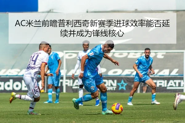AC米兰前瞻普利西奇新赛季进球效率能否延续并成为锋线核心