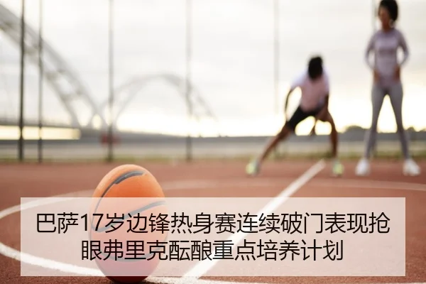 巴萨17岁边锋热身赛连续破门表现抢眼弗里克酝酿重点培养计划